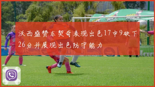 沃西盛赞东契奇表现出色17中9砍下26分并展现出色防守能力