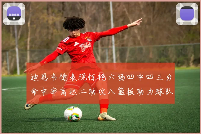 迪恩韦德表现惊艳六场四中四三分命中率高达二助攻八篮板助力球队胜利