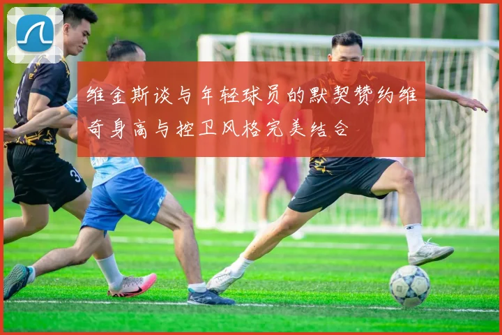 维金斯谈与年轻球员的默契赞约维奇身高与控卫风格完美结合