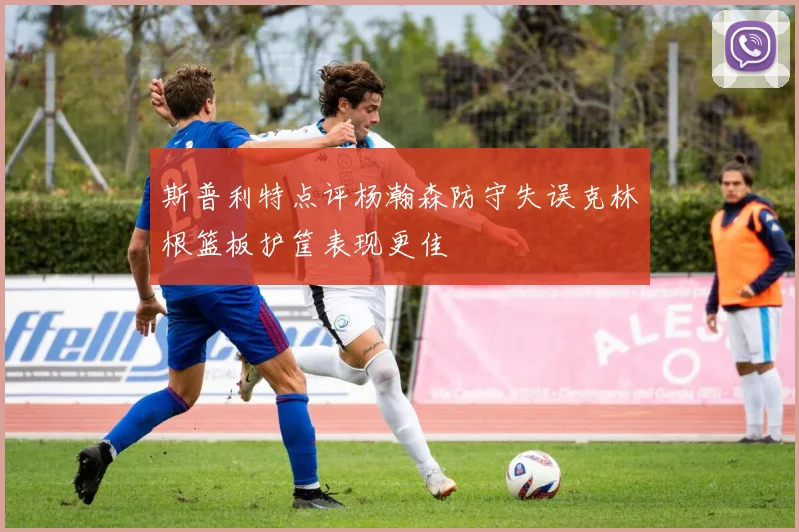斯普利特点评杨瀚森防守失误克林根篮板护筐表现更佳
