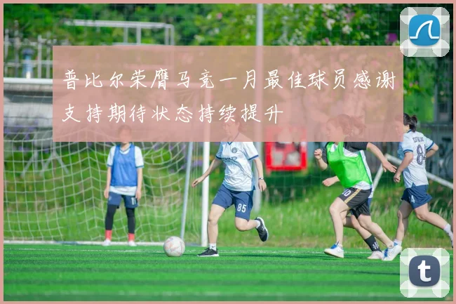 普比尔荣膺马竞一月最佳球员感谢支持期待状态持续提升