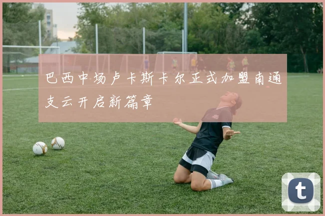 巴西中场卢卡斯卡尔正式加盟南通支云开启新篇章