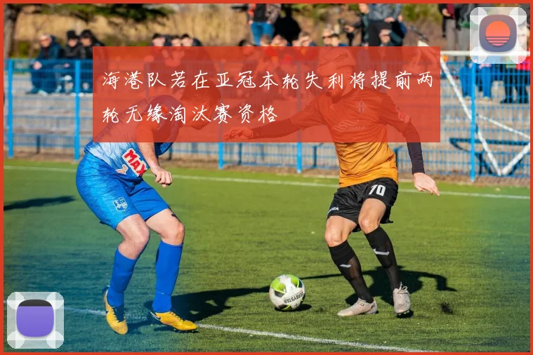 海港队若在亚冠本轮失利将提前两轮无缘淘汰赛资格