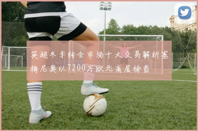 英超冬季转会市场十大交易解析塞梅尼奥以7200万欧元高居榜首