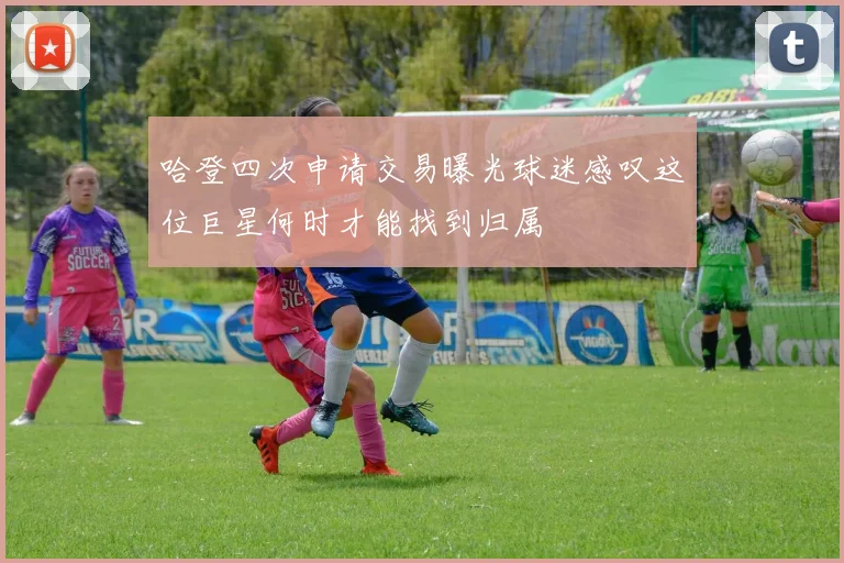 哈登四次申请交易曝光球迷感叹这位巨星何时才能找到归属