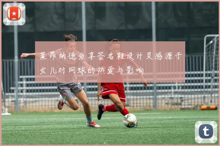 莱昂纳德分享签名鞋设计灵感源于女儿对网球的热爱与影响