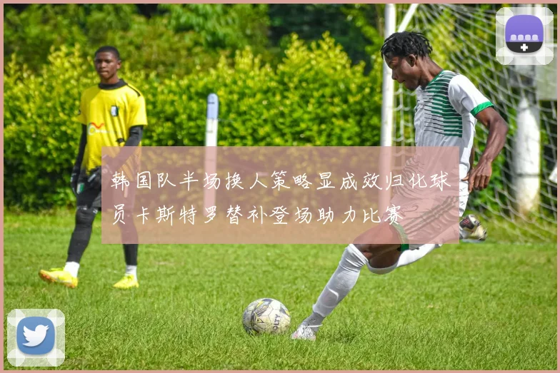 韩国队半场换人策略显成效归化球员卡斯特罗替补登场助力比赛