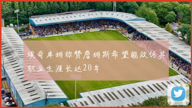 埃奇库姆称赞詹姆斯希望能效仿其职业生涯长达20年