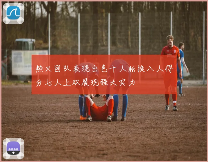 热火团队表现出色十人轮换八人得分七人上双展现强大实力
