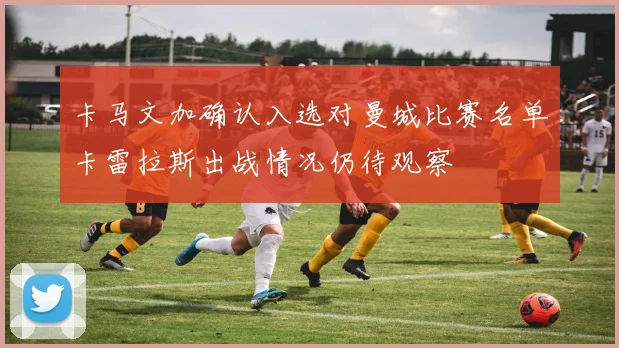 卡马文加确认入选对曼城比赛名单卡雷拉斯出战情况仍待观察