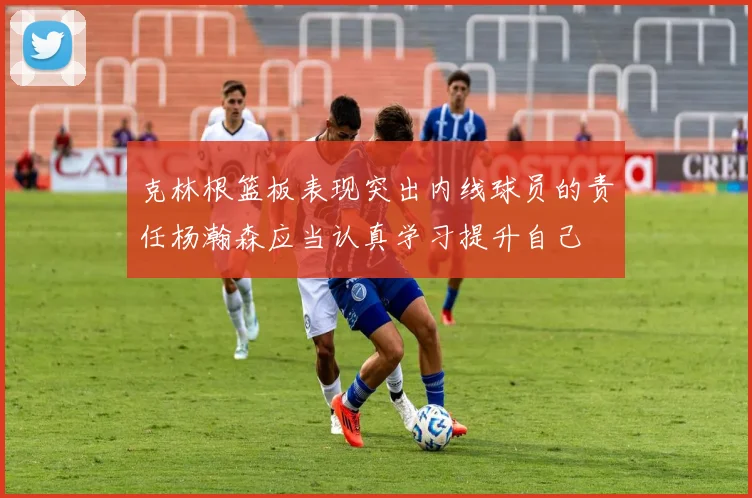 克林根篮板表现突出内线球员的责任杨瀚森应当认真学习提升自己