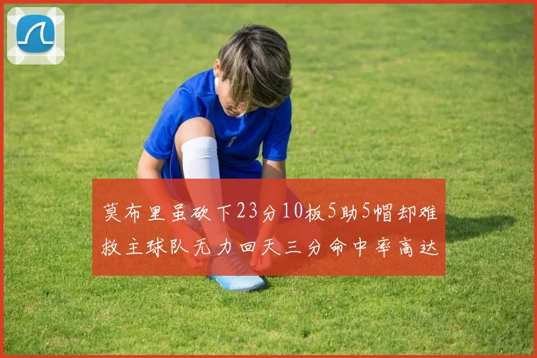 莫布里虽砍下23分10板5助5帽却难救主球队无力回天三分命中率高达57
