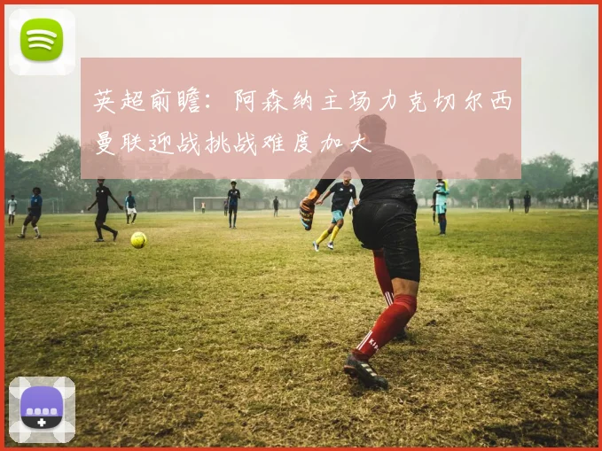 英超前瞻：阿森纳主场力克切尔西曼联迎战挑战难度加大