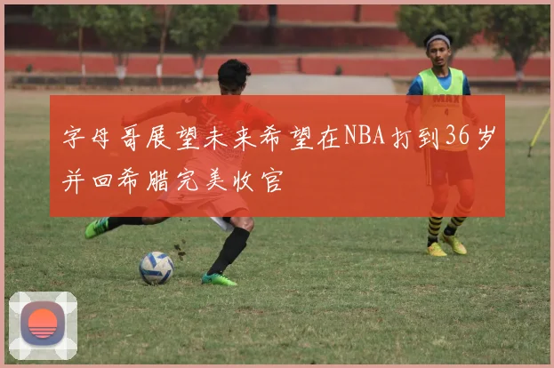 字母哥展望未来希望在NBA打到36岁并回希腊完美收官