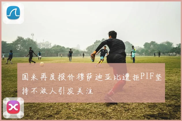 国米再度报价穆萨迪亚比遭拒PIF坚持不放人引发关注