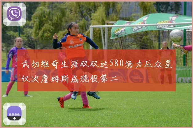 武切维奇生涯双双达580场力压众星仅次詹姆斯成现役第二