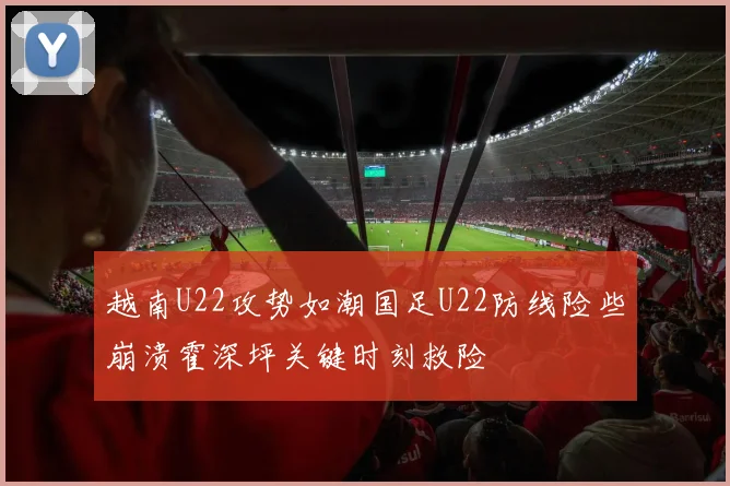 越南U22攻势如潮国足U22防线险些崩溃霍深坪关键时刻救险