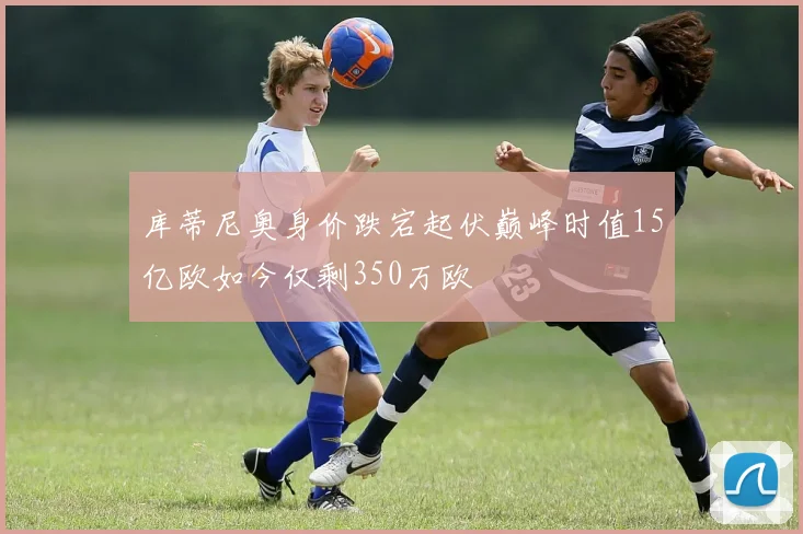 库蒂尼奥身价跌宕起伏巅峰时值15亿欧如今仅剩350万欧