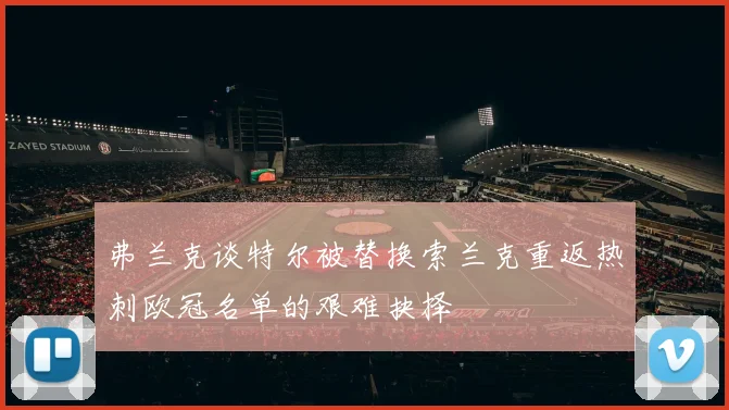 弗兰克谈特尔被替换索兰克重返热刺欧冠名单的艰难抉择