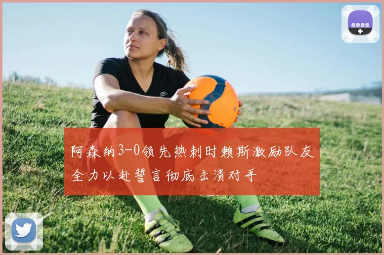 阿森纳3-0领先热刺时赖斯激励队友全力以赴誓言彻底击溃对手