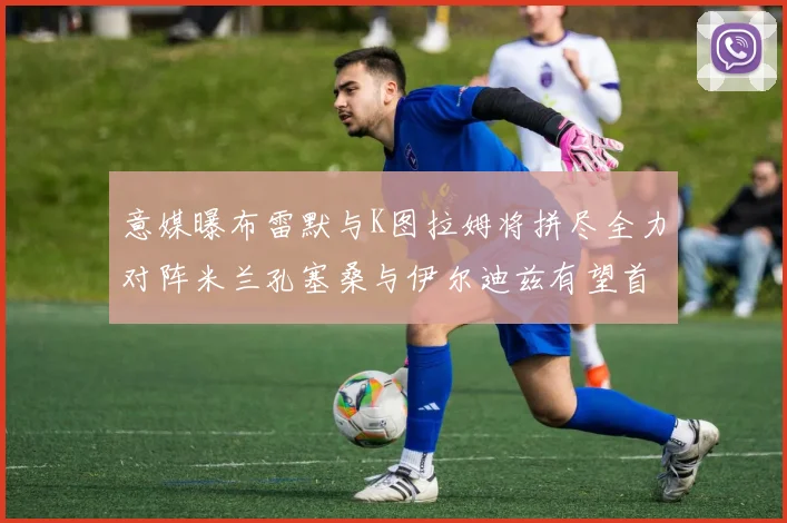 意媒曝布雷默与K图拉姆将拼尽全力对阵米兰孔塞桑与伊尔迪兹有望首发出战