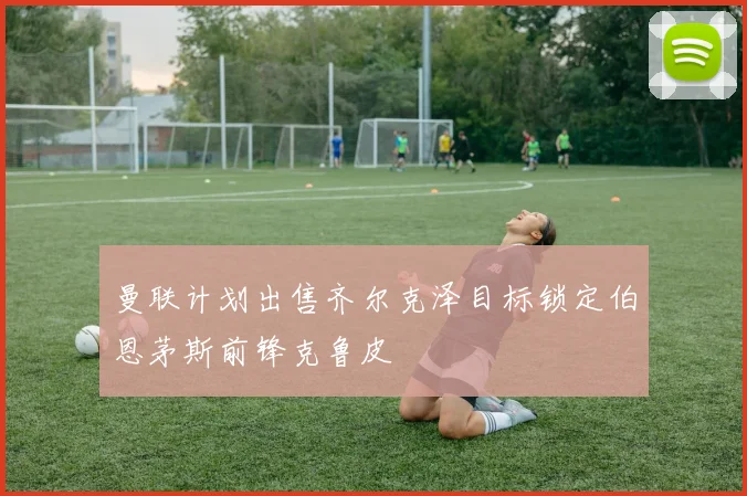 曼联计划出售齐尔克泽目标锁定伯恩茅斯前锋克鲁皮