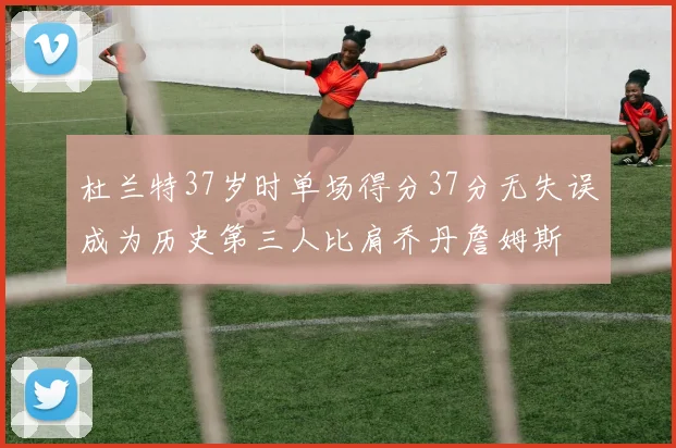 杜兰特37岁时单场得分37分无失误成为历史第三人比肩乔丹詹姆斯
