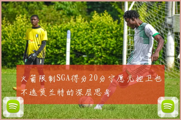 火箭限制SGA得分20分宁愿无控卫也不选莫兰特的深层思考