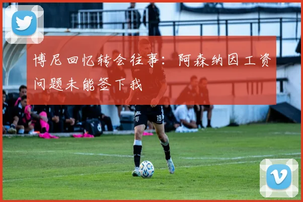 博尼回忆转会往事：阿森纳因工资问题未能签下我