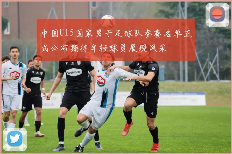 中国U15国家男子足球队参赛名单正式公布期待年轻球员展现风采
