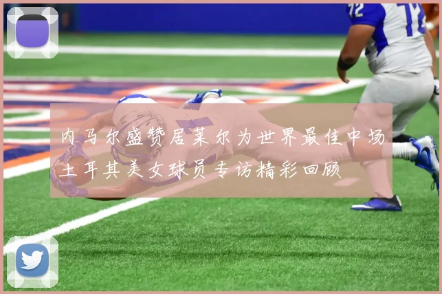 内马尔盛赞居莱尔为世界最佳中场土耳其美女球员专访精彩回顾