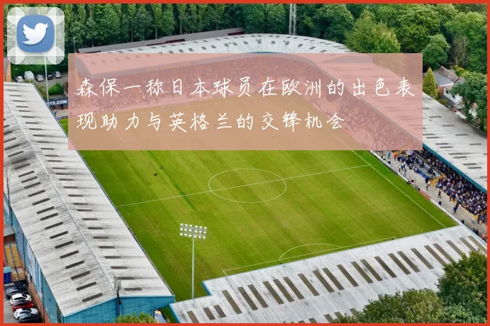 森保一称日本球员在欧洲的出色表现助力与英格兰的交锋机会