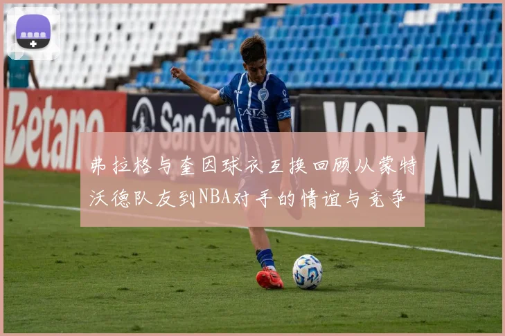 弗拉格与奎因球衣互换回顾从蒙特沃德队友到NBA对手的情谊与竞争