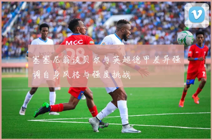 塞塞尼翁谈贝尔与英超德甲差异强调自身风格与强度挑战