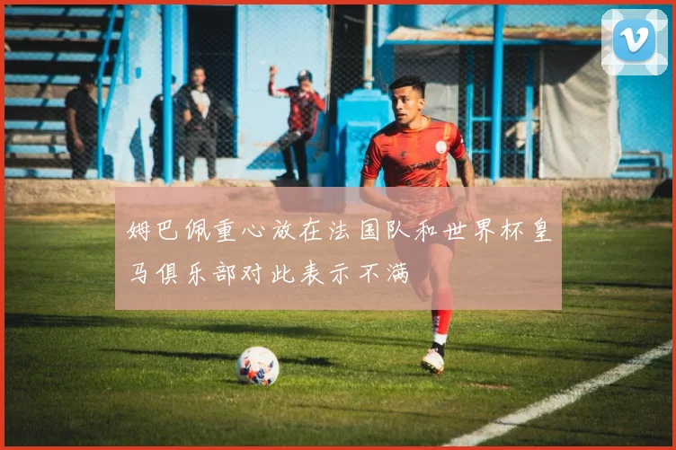 姆巴佩重心放在法国队和世界杯皇马俱乐部对此表示不满