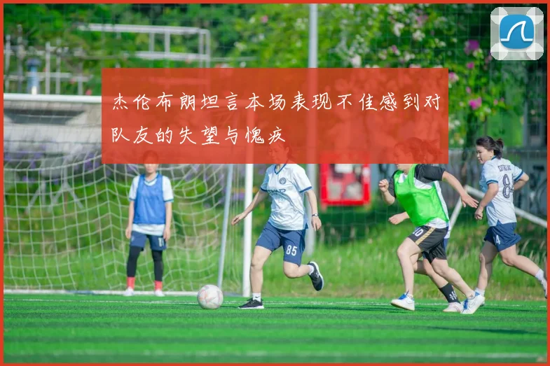 杰伦布朗坦言本场表现不佳感到对队友的失望与愧疚