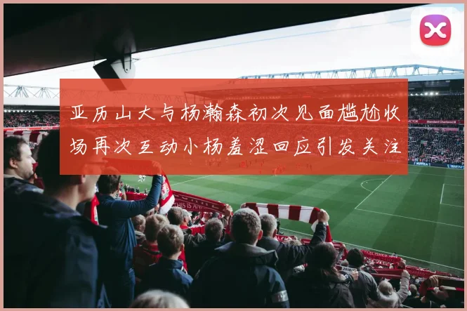 亚历山大与杨瀚森初次见面尴尬收场再次互动小杨羞涩回应引发关注