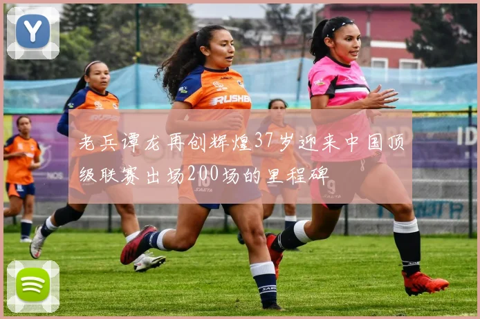 老兵谭龙再创辉煌37岁迎来中国顶级联赛出场200场的里程碑