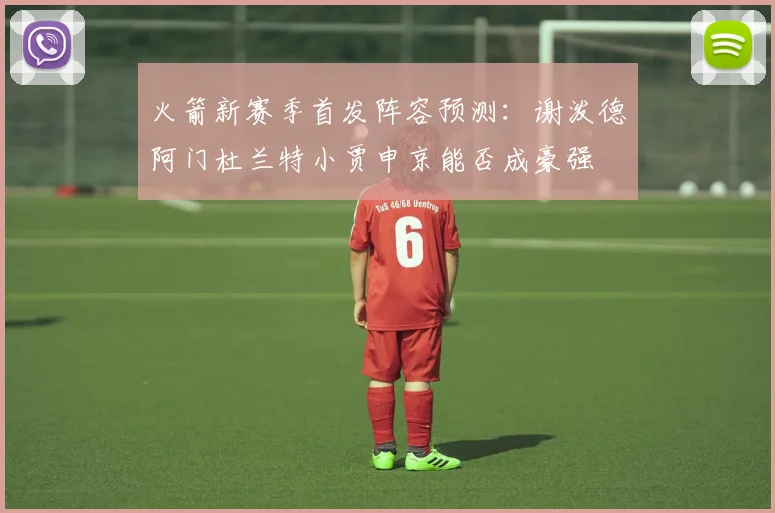火箭新赛季首发阵容预测：谢泼德阿门杜兰特小贾申京能否成豪强