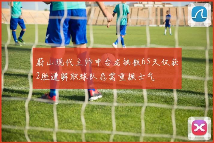 蔚山现代主帅申台龙执教65天仅获2胜遭解职球队急需重振士气