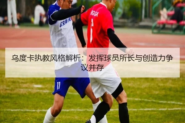 乌度卡执教风格解析：发挥球员所长与创造力争议并存